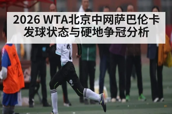 2026 WTA北京中网萨巴伦卡发球状态与硬地争冠分析