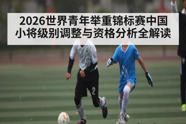 2026世界青年举重锦标赛中国小将级别调整与资格分析全解读